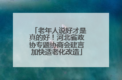 老年人说好才是真的好！河北省政协专题协商会建言加快适老化改造